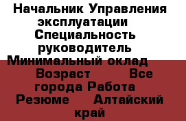 Начальник Управления эксплуатации  › Специальность ­ руководитель › Минимальный оклад ­ 80 › Возраст ­ 55 - Все города Работа » Резюме   . Алтайский край